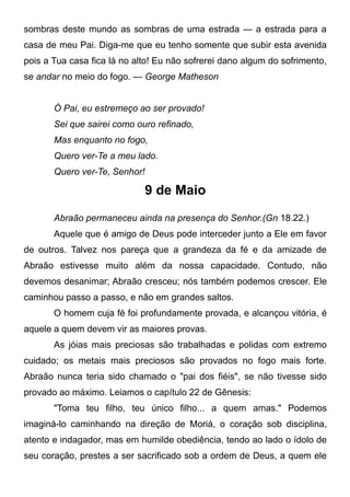 sombras deste mundo as sombras de uma estrada — a estrada para a
casa de meu Pai. Diga-me que eu tenho somente que subir esta avenida
pois a Tua casa fica lá no alto! Eu não sofrerei dano algum do sofrimento,
se andar no meio do fogo. — George Matheson
Ó Pai, eu estremeço ao ser provado!
Sei que sairei como ouro refinado,
Mas enquanto no fogo,
Quero ver-Te a meu lado.
Quero ver-Te, Senhor!
9 de Maio
Abraão permaneceu ainda na presença do Senhor.(Gn 18.22.)
Aquele que é amigo de Deus pode interceder junto a Ele em favor
de outros. Talvez nos pareça que a grandeza da fé e da amizade de
Abraão estivesse muito além da nossa capacidade. Contudo, não
devemos desanimar; Abraão cresceu; nós também podemos crescer. Ele
caminhou passo a passo, e não em grandes saltos.
O homem cuja fé foi profundamente provada, e alcançou vitória, é
aquele a quem devem vir as maiores provas.
As jóias mais preciosas são trabalhadas e polidas com extremo
cuidado; os metais mais preciosos são provados no fogo mais forte.
Abraão nunca teria sido chamado o "pai dos fiéis", se não tivesse sido
provado ao máximo. Leiamos o capítulo 22 de Gênesis:
"Toma teu filho, teu único filho... a quem amas." Podemos
imaginá-lo caminhando na direção de Moriá, o coração sob disciplina,
atento e indagador, mas em humilde obediência, tendo ao lado o ídolo de
seu coração, prestes a ser sacrificado sob a ordem de Deus, a quem ele
 