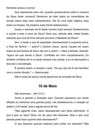 fielmente amava e servia!
Que repreensão para nós, quando questionamos sobre a maneira
de Deus tratar conosco! Deixemos de lado todos os comentários de
dúvida sobre esta cena extraordinária. Ela foi uma lição objetiva para
todos os tempos. Os próprios anjos foram testemunhas.
Acaso o exemplo de fé deste homem trará sempre fortalecimento
e auxílio a todo o povo de Deus? Será que, através dele, todos ficarão
sabendo que uma fé firme sempre provará a fidelidade de Deus?
Sim; e tendo a sua fé suportado vitoriosamente a suprema prova,
o Anjo do Senhor — quem? o Senhor Jesus, Jeová, Aquele em quem
todas as promessas de Deus são sim e amém — falou a Abraão, dizendo:
"Agora sei que temes a Deus". Confiaste em mim completamente, Eu
também confiarei em ti; tu serás sempre meu amigo, e eu te abençoarei e
farei de ti uma bênção.
É sempre assim, e sempre o será. "Os que são da fé são benditos
com o crente Abraão." — Selecionado
Não é coisa de pouca monta gozarmos da amizade de Deus.
10 de Maio
Não desmaies... (Hb 12.5.)
Como é grande a tentação aqui. Quando passamos por duras
aflições ou sofremos uma grande perda, nós desfalecemos, o coração se
abate e a fé hesita, ante a aguda prova de dor.
"Não agüento mais, estou desesperado com tanto sofrimento. O
que é que eu faço? Deus me diz para não desmaiar. Mas o que uma
pessoa pode fazer quando está desmaiando?"
O que fazemos quando estamos para sofrer um desmaio? Não
 