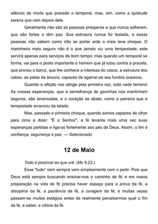 silêncio de morte que precede o temporal, mas, sim, como a quietude
serena que vem depois dele.
Geralmente não são as pessoas prósperas e que nunca sofreram,
que são fortes e têm paz. Sua estrutura nunca foi testada, e essas
pessoas não sabem como irão se portar ante o mais leve choque. O
marinheiro mais seguro não é o que jamais viu uma tempestade; este
servirá apenas para serviços de bom tempo; mas quando um temporal se
forma, vai para o posto importante o homem que já lutou contra a procela,
que provou o barco, que lhe conhece a inteireza do casco, a estrutura dos
cabos, as patas da âncora, capazes de agarrar-se aos fundos oceanos.
Quando a aflição nos atinge pela primeira vez, tudo cede terreno!
As nossas esperanças, que à semelhança de gavinhas nos mantinham
seguros, são arrancadas, e o coração se abate, como a parreira que a
tempestade arrancou da latada.
Mas, passado o primeiro choque, quando somos capazes de olhar
para cima e dizer: "É o Senhor", a fé levanta mais uma vez suas
esperanças partidas e liga-as fortemente aos pés de Deus. Assim, o fim é
confiança, segurança e paz. — Selecionado
12 de Maio
Tudo é possível ao que crê. (Mc 9.23.)
Esse "tudo" nem sempre vem simplesmente com o pedir. Pois que
Deus está sempre buscando ensinar-nos o caminho de fé; e em nossa
preparação na vida de fé precisa haver espaço para a prova da fé, a
disciplina da fé, a paciência da fé, a coragem da fé; e muitas vezes
passam-se muitos estágios antes de realmente percebermos qual o fim
da fé, a saber, a vitória da fé.
 