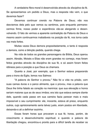 A verdadeira fibra moral é desenvolvida através da disciplina da fé.
Se apresentamos um pedido a Deus, mas a resposta não vem, o que
devemos fazer?
Devemos continuar crendo na Palavra de Deus; não nos
desviemos dela pelo que vemos ou sentimos, pois enquanto permane-
cermos firme, nosso poder e experiência vão-se alargando e desen-
volvendo. O fato de vermos a aparente contradição da Palavra de Deus e
mesmo assim continuarmos inabaláveis na posição da fé, nos torna cada
vez mais fortes.
Muitas vezes Deus demora propositadamente, e tanto é resposta
a demora, como a bênção pedida, quando chega.
Na vida de todos os grandes personagens da Bíblia, Deus operou
assim. Abraão, Moisés e Elias não eram grandes no começo, mas foram
feitos grandes através da disciplina de sua fé, e só assim foram feitos
idôneos para a posição a que Deus os chamara.
Quanto a José, por exemplo, que o Senhor estava preparando
para o trono do Egito, lemos nos Salmos:
"A palavra do Senhor o provou." Não foi a vida na prisão, com
suas camas duras e o parco alimento, que o provou, mas a palavra que
Deus lhe tinha falado ao coração na meninice: que sua elevação e honra
seriam maiores que as de seus irmãos; era isto que estava sempre diante
dele, quando cada passo em sua carreira fazia parecer mais e mais
impossível o seu cumprimento: ele, inocente, estava ali preso, enquanto
outros, cujo aprisionamento seria talvez justo, eram postos em liberdade,
deixando-o ali a definhar sozinho.
Essas foram horas que provaram a sua fé, horas, porém, de
crescimento e desenvolvimento espiritual; e quando a palavra de
libertação chegou, encontrou-o pronto para a difícil tarefa de receber os
 
