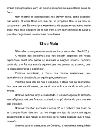 irmãos transgressores, com um amor e paciência só suplantados pelos de
Deus.
Nem mesmo as perseguições nos provam tanto, como experiên-
cias assim. Quando Deus nos fala de um propósito Seu, e os dias se
passam sem que Ele o cumpra, esse tempo de espera é verdadeiramente
difícil; mas essa disciplina da fé nos trará a um conhecimento de Deus a
que não chegaríamos de nenhuma outra forma.
13 de Maio
Não sabemos o que havemos de pedir como convém. (Rm 8.26.)
A maioria dos problemas que nos deixam perplexos em nossa
experiência cristã não passa de resposta a orações nossas. Pedimos
paciência, e o Pai nos manda aqueles que nos provam ao extremo; pois
"a tribulação produz a paciência''.
Pedimos submissão, e Deus nos manda sofrimentos; pois
aprendemos a obediência por aquilo que padecemos.
Pedimos para tirar de nós o egoísmo, e Deus nos dá oportunida-
des para nos sacrificarmos, pensando nos outros e dando a vida pelos
irmãos.
Oramos pedindo força e humildade, e um mensageiro de Satanás
vem afligir-nos até que ficamos prostrados no pó clamando para que ele
seja afastado.
Oramos: "Senhor, aumenta a nossa fé", e o dinheiro cria asas; ou
as crianças ficam doentes; ou nos chega um tipo de prova até agora
desconhecido e que requer o exercício da fé numa situação que é nova
para nós.
Oramos para ter a natureza do Cordeiro, e recebemos um quinhão
 