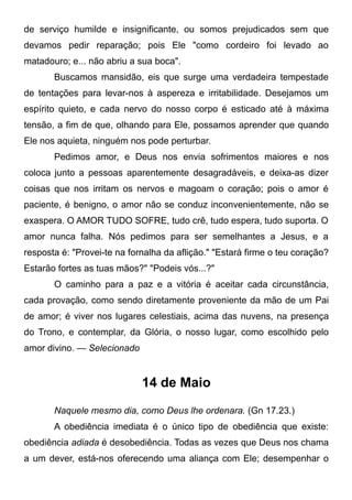 de serviço humilde e insignificante, ou somos prejudicados sem que
devamos pedir reparação; pois Ele "como cordeiro foi levado ao
matadouro; e... não abriu a sua boca".
Buscamos mansidão, eis que surge uma verdadeira tempestade
de tentações para levar-nos à aspereza e irritabilidade. Desejamos um
espírito quieto, e cada nervo do nosso corpo é esticado até à máxima
tensão, a fim de que, olhando para Ele, possamos aprender que quando
Ele nos aquieta, ninguém nos pode perturbar.
Pedimos amor, e Deus nos envia sofrimentos maiores e nos
coloca junto a pessoas aparentemente desagradáveis, e deixa-as dizer
coisas que nos irritam os nervos e magoam o coração; pois o amor é
paciente, é benigno, o amor não se conduz inconvenientemente, não se
exaspera. O AMOR TUDO SOFRE, tudo crê, tudo espera, tudo suporta. O
amor nunca falha. Nós pedimos para ser semelhantes a Jesus, e a
resposta é: "Provei-te na fornalha da aflição." "Estará firme o teu coração?
Estarão fortes as tuas mãos?" "Podeis vós...?"
O caminho para a paz e a vitória é aceitar cada circunstância,
cada provação, como sendo diretamente proveniente da mão de um Pai
de amor; é viver nos lugares celestiais, acima das nuvens, na presença
do Trono, e contemplar, da Glória, o nosso lugar, como escolhido pelo
amor divino. — Selecionado
14 de Maio
Naquele mesmo dia, como Deus lhe ordenara. (Gn 17.23.)
A obediência imediata é o único tipo de obediência que existe:
obediência adiada é desobediência. Todas as vezes que Deus nos chama
a um dever, está-nos oferecendo uma aliança com Ele; desempenhar o
 