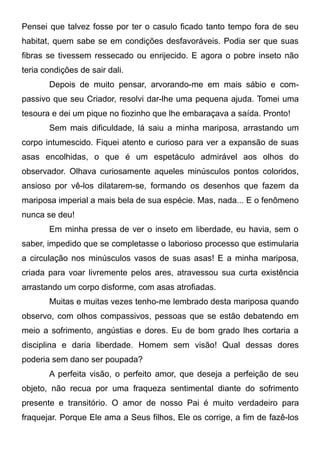 Pensei que talvez fosse por ter o casulo ficado tanto tempo fora de seu
habitat, quem sabe se em condições desfavoráveis. Podia ser que suas
fibras se tivessem ressecado ou enrijecido. E agora o pobre inseto não
teria condições de sair dali.
Depois de muito pensar, arvorando-me em mais sábio e com-
passivo que seu Criador, resolvi dar-lhe uma pequena ajuda. Tomei uma
tesoura e dei um pique no fiozinho que lhe embaraçava a saída. Pronto!
Sem mais dificuldade, lá saiu a minha mariposa, arrastando um
corpo intumescido. Fiquei atento e curioso para ver a expansão de suas
asas encolhidas, o que é um espetáculo admirável aos olhos do
observador. Olhava curiosamente aqueles minúsculos pontos coloridos,
ansioso por vê-los dilatarem-se, formando os desenhos que fazem da
mariposa imperial a mais bela de sua espécie. Mas, nada... E o fenômeno
nunca se deu!
Em minha pressa de ver o inseto em liberdade, eu havia, sem o
saber, impedido que se completasse o laborioso processo que estimularia
a circulação nos minúsculos vasos de suas asas! E a minha mariposa,
criada para voar livremente pelos ares, atravessou sua curta existência
arrastando um corpo disforme, com asas atrofiadas.
Muitas e muitas vezes tenho-me lembrado desta mariposa quando
observo, com olhos compassivos, pessoas que se estão debatendo em
meio a sofrimento, angústias e dores. Eu de bom grado lhes cortaria a
disciplina e daria liberdade. Homem sem visão! Qual dessas dores
poderia sem dano ser poupada?
A perfeita visão, o perfeito amor, que deseja a perfeição de seu
objeto, não recua por uma fraqueza sentimental diante do sofrimento
presente e transitório. O amor de nosso Pai é muito verdadeiro para
fraquejar. Porque Ele ama a Seus filhos, Ele os corrige, a fim de fazê-los
 