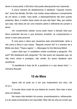 dever é nossa parte, e Ele fará a Sua parte abençoando-nos ricamente.
A única maneira de obedecermos é obedecer "naquele mesmo
dia", como fez Abraão. De fato, nós muitas vezes adiamos o cumprimento
de um dever, e então, mais tarde, o desempenhamos tão bem quanto
podemos. Bem, é melhor fazer assim do que não fazer. Mas, por melhor
que saia, não deixa de ser uma maneira pobre e deficiente de cumprir o
dever.
Um cumprimento adiado nunca pode trazer a bênção total que
Deus pretendia dar-nos e que teríamos recebido, se cumpríssemos o
dever o mais cedo possível.
É uma pena o dano que causamos pela procrastinação, tanto a
nós como a Deus e aos outros. "Naquele mesmo dia" é a maneira de a
Bíblia nos dizer: "Faça-o agora." — Messages for the Morning Watch
Lutero dizia que "o verdadeiro crente crucificará a pergunta: 'Por
quê?' Ele obedecerá sem perguntar." Eu não quero ser daqueles que, se
não virem sinais e prodígios, não crerão. Eu quero obedecer sem
questionar.
"A obediência é fruto da fé; a paciência é o viço desse fruto." —
Christina Rossetti
15 de Maio
Agora não se pode ver o sol, que resplandece nos céus. (Jó
37.21.)
O mundo deve muito de sua beleza às nuvens. Sem elas a terra
seria um deserto.
Na nossa vida também há nuvens, ensombreando-a, refrescando-
a e às vezes envolvendo-a em escuridão. Mas não há uma só nuvem que
 