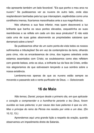 não apresente também um lado favorável. "Eis que ponho o meu arco na
nuvem." Se pudéssemos ver as nuvens do outro lado, onde elas
resplandecem banhadas pela luz que interceptam, esplêndidas como uma
cordilheira imensa, ficaríamos maravilhados ante a sua magnificência.
Nós olhamos a sua face inferior, mas quem descreverá a luz
brilhante que banha os seus pontos elevados, esquadrinha as suas
reentrâncias e se reflete em cada um dos seus pináculos? E não está
cada uma de suas gotas absorvendo as propriedades salutares que
derramará sobre a terra?
Se pudéssemos olhar de um outro ponto-de-vista todos os nossos
sofrimentos e tribulações! Se em vez de contemplá-los da terra, olhando
para cima, nós os encarássemos de cima, dos lugares celestiais onde
estamos assentados com Cristo; se soubéssemos como eles refletem
com grande beleza, ante os céus, a brilhante luz da face de Cristo, então
nos alegraríamos de que estivessem lançando a sua sombra sobre a
nossa existência.
Lembremo-nos apenas de que as nuvens estão sempre se
movendo e passando sob o vento purificador de Deus. — Selecionado
16 de Maio
Não temas, Daniel, porque desde o primeiro dia, em que aplicaste
o coração a compreender e a humilhar-te perante o teu Deus, foram
ouvidas as tuas palavras; e por causa das tuas palavras é que eu vim.
Mas o príncipe do reino da Pérsia me resistiu por vinte e um dias. (Dn
10.12, 13.)
Aprendemos aqui uma grande lição a respeito da oração, quando
observamos um impedimento direto de Satanás.
 