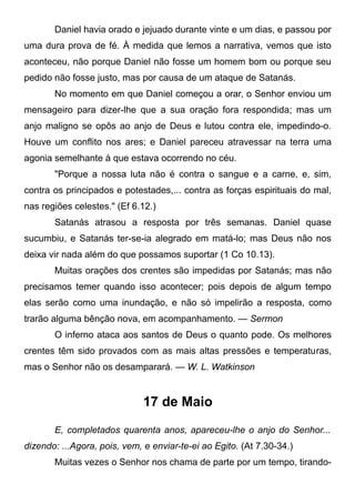 Daniel havia orado e jejuado durante vinte e um dias, e passou por
uma dura prova de fé. À medida que lemos a narrativa, vemos que isto
aconteceu, não porque Daniel não fosse um homem bom ou porque seu
pedido não fosse justo, mas por causa de um ataque de Satanás.
No momento em que Daniel começou a orar, o Senhor enviou um
mensageiro para dizer-lhe que a sua oração fora respondida; mas um
anjo maligno se opôs ao anjo de Deus e lutou contra ele, impedindo-o.
Houve um conflito nos ares; e Daniel pareceu atravessar na terra uma
agonia semelhante à que estava ocorrendo no céu.
"Porque a nossa luta não é contra o sangue e a carne, e, sim,
contra os principados e potestades,... contra as forças espirituais do mal,
nas regiões celestes." (Ef 6.12.)
Satanás atrasou a resposta por três semanas. Daniel quase
sucumbiu, e Satanás ter-se-ia alegrado em matá-lo; mas Deus não nos
deixa vir nada além do que possamos suportar (1 Co 10.13).
Muitas orações dos crentes são impedidas por Satanás; mas não
precisamos temer quando isso acontecer; pois depois de algum tempo
elas serão como uma inundação, e não só impelirão a resposta, como
trarão alguma bênção nova, em acompanhamento. — Sermon
O inferno ataca aos santos de Deus o quanto pode. Os melhores
crentes têm sido provados com as mais altas pressões e temperaturas,
mas o Senhor não os desamparará. — W. L. Watkinson
17 de Maio
E, completados quarenta anos, apareceu-lhe o anjo do Senhor...
dizendo: ...Agora, pois, vem, e enviar-te-ei ao Egito. (At 7.30-34.)
Muitas vezes o Senhor nos chama de parte por um tempo, tirando-
 