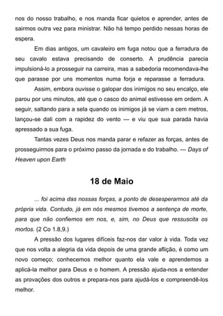 nos do nosso trabalho, e nos manda ficar quietos e aprender, antes de
sairmos outra vez para ministrar. Não há tempo perdido nessas horas de
espera.
Em dias antigos, um cavaleiro em fuga notou que a ferradura de
seu cavalo estava precisando de conserto. A prudência parecia
impulsioná-lo a prosseguir na carreira, mas a sabedoria recomendava-lhe
que parasse por uns momentos numa forja e reparasse a ferradura.
Assim, embora ouvisse o galopar dos inimigos no seu encalço, ele
parou por uns minutos, até que o casco do animal estivesse em ordem. A
seguir, saltando para a sela quando os inimigos já se viam a cem metros,
lançou-se dali com a rapidez do vento — e viu que sua parada havia
apressado a sua fuga.
Tantas vezes Deus nos manda parar e refazer as forças, antes de
prosseguirmos para o próximo passo da jornada e do trabalho. — Days of
Heaven upon Earth
18 de Maio
... foi acima das nossas forças, a ponto de desesperarmos até da
própria vida. Contudo, já em nós mesmos tivemos a sentença de morte,
para que não confiemos em nos, e, sim, no Deus que ressuscita os
mortos. (2 Co 1.8,9.)
A pressão dos lugares difíceis faz-nos dar valor à vida. Toda vez
que nos volta a alegria da vida depois de uma grande aflição, é como um
novo começo; conhecemos melhor quanto ela vale e aprendemos a
aplicá-la melhor para Deus e o homem. A pressão ajuda-nos a entender
as provações dos outros e prepara-nos para ajudá-los e compreendê-los
melhor.
 