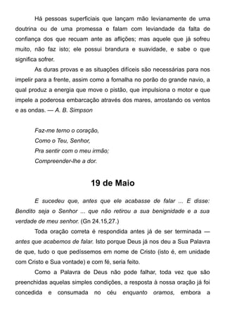 Há pessoas superficiais que lançam mão levianamente de uma
doutrina ou de uma promessa e falam com leviandade da falta de
confiança dos que recuam ante as aflições; mas aquele que já sofreu
muito, não faz isto; ele possui brandura e suavidade, e sabe o que
significa sofrer.
As duras provas e as situações difíceis são necessárias para nos
impelir para a frente, assim como a fornalha no porão do grande navio, a
qual produz a energia que move o pistão, que impulsiona o motor e que
impele a poderosa embarcação através dos mares, arrostando os ventos
e as ondas. — A. B. Simpson
Faz-me terno o coração,
Como o Teu, Senhor,
Pra sentir com o meu irmão;
Compreender-lhe a dor.
19 de Maio
E sucedeu que, antes que ele acabasse de falar ... E disse:
Bendito seja o Senhor ... que não retirou a sua benignidade e a sua
verdade de meu senhor. (Gn 24.15,27.)
Toda oração correta é respondida antes já de ser terminada —
antes que acabemos de falar. Isto porque Deus já nos deu a Sua Palavra
de que, tudo o que pedíssemos em nome de Cristo (isto é, em unidade
com Cristo e Sua vontade) e com fé, seria feito.
Como a Palavra de Deus não pode falhar, toda vez que são
preenchidas aquelas simples condições, a resposta à nossa oração já foi
concedida e consumada no céu enquanto oramos, embora a
 