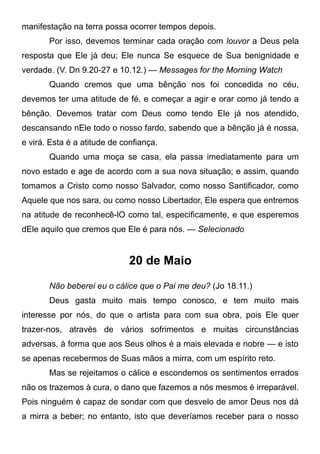 manifestação na terra possa ocorrer tempos depois.
Por isso, devemos terminar cada oração com louvor a Deus pela
resposta que Ele já deu; Ele nunca Se esquece de Sua benignidade e
verdade. (V. Dn 9.20-27 e 10.12.) — Messages for the Morning Watch
Quando cremos que uma bênção nos foi concedida no céu,
devemos ter uma atitude de fé, e começar a agir e orar como já tendo a
bênção. Devemos tratar com Deus como tendo Ele já nos atendido,
descansando nEle todo o nosso fardo, sabendo que a bênção já é nossa,
e virá. Esta é a atitude de confiança.
Quando uma moça se casa, ela passa imediatamente para um
novo estado e age de acordo com a sua nova situação; e assim, quando
tomamos a Cristo como nosso Salvador, como nosso Santificador, como
Aquele que nos sara, ou como nosso Libertador, Ele espera que entremos
na atitude de reconhecê-lO como tal, especificamente, e que esperemos
dEle aquilo que cremos que Ele é para nós. — Selecionado
20 de Maio
Não beberei eu o cálice que o Pai me deu? (Jo 18.11.)
Deus gasta muito mais tempo conosco, e tem muito mais
interesse por nós, do que o artista para com sua obra, pois Ele quer
trazer-nos, através de vários sofrimentos e muitas circunstâncias
adversas, à forma que aos Seus olhos é a mais elevada e nobre — e isto
se apenas recebermos de Suas mãos a mirra, com um espírito reto.
Mas se rejeitamos o cálice e escondemos os sentimentos errados
não os trazemos à cura, o dano que fazemos a nós mesmos é irreparável.
Pois ninguém é capaz de sondar com que desvelo de amor Deus nos dá
a mirra a beber; no entanto, isto que deveríamos receber para o nosso
 