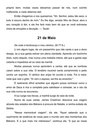 próprio bem, muitas vezes deixamos passar de nós, num cochilo
indiferente; e nada obtemos dali.
Então chegamos e nos queixamos: "Ah, Senhor, estou tão seco, e
tudo é escuro dentro de mim." Eu lhe digo, amado filho de Deus: abra o
seu coração à dor, e ela lhe fará mais bem do que se você estivesse
cheio de emoções e devoção. — Tauler
21 de Maio
De noite à lembrança o meu cântico. (Sl 77.6.)
Li em algum lugar, de um passarinho que não canta o que o dono
deseja, se a sua gaiola estiver em plena claridade. Aprende um trechinho
disto, outro daquilo, mas nunca uma melodia inteira, até que a gaiola seja
coberta e impedidos ali os raios da manhã.
Muitas pessoas nunca aprendem a cantar, até que as sombras
caiam sobre a sua vida. O lendário rouxinol canta comprimindo o peito
contra um espinho. O cântico dos anjos foi ouvido à noite. Foi à meia-
noite que veio o grito: "Aí vem o esposo, saí-lhe ao encontro."
É realmente difícil acreditar que alguém possa conhecer como o
amor de Deus é rico e completo para satisfazer e consolar, se o céu da
sua vida nunca se escureceu.
A luz surge nas trevas, a manhã surge do seio da noite.
Numa de suas cartas, James Creelman descreve sua viagem
através dos estados dos Bálcans à procura de Natalie, a rainha exilada da
Sérbia.
"Nessa memorável viagem", diz ele, "fiquei sabendo que o
suprimento de essência de rosas para o mundo vem das montanhas dos
Bálcans. E o que mais me interessou", continua ele, "é que as rosas
 