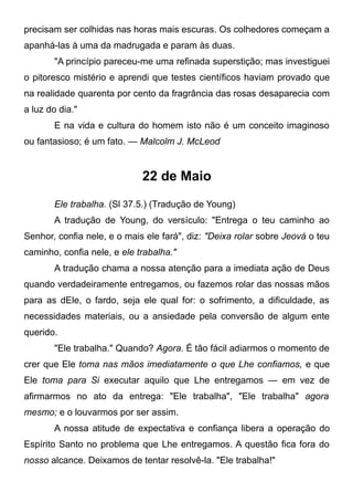 precisam ser colhidas nas horas mais escuras. Os colhedores começam a
apanhá-las à uma da madrugada e param às duas.
"A princípio pareceu-me uma refinada superstição; mas investiguei
o pitoresco mistério e aprendi que testes científicos haviam provado que
na realidade quarenta por cento da fragrância das rosas desaparecia com
a luz do dia."
E na vida e cultura do homem isto não é um conceito imaginoso
ou fantasioso; é um fato. — Malcolm J. McLeod
22 de Maio
Ele trabalha. (Sl 37.5.) (Tradução de Young)
A tradução de Young, do versículo: "Entrega o teu caminho ao
Senhor, confia nele, e o mais ele fará", diz: "Deixa rolar sobre Jeová o teu
caminho, confia nele, e ele trabalha."
A tradução chama a nossa atenção para a imediata ação de Deus
quando verdadeiramente entregamos, ou fazemos rolar das nossas mãos
para as dEle, o fardo, seja ele qual for: o sofrimento, a dificuldade, as
necessidades materiais, ou a ansiedade pela conversão de algum ente
querido.
"Ele trabalha." Quando? Agora. É tão fácil adiarmos o momento de
crer que Ele toma nas mãos imediatamente o que Lhe confiamos, e que
Ele toma para Si executar aquilo que Lhe entregamos — em vez de
afirmarmos no ato da entrega: "Ele trabalha", "Ele trabalha" agora
mesmo; e o louvarmos por ser assim.
A nossa atitude de expectativa e confiança libera a operação do
Espírito Santo no problema que Lhe entregamos. A questão fica fora do
nosso alcance. Deixamos de tentar resolvê-la. "Ele trabalha!"
 