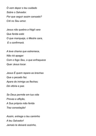 Ó vem depor o teu cuidado
Sobre o Salvador.
Por que seguir assim cansado?
Crê no Seu amor.
Jesus não quebra a frágil vara
Que ferida está:
O que manqueja, o Mestre sara,
E o confirmará.
A leve chama que estremece,
Não irá apagar:
Com o fogo Seu, o que enfraquece
Quer Jesus tocar.
Jesus É quem repara as brechas
Que o pecado faz.
Apara do inimigo as flechas;
Dá vitória e paz.
Se Deus permite em tua vida
Provas e aflição,
A Sua própria mão ferida
Traz consolação!
Assim, entrega o teu caminho
A teu Salvador!
Jamais te deixará sozinho,
 