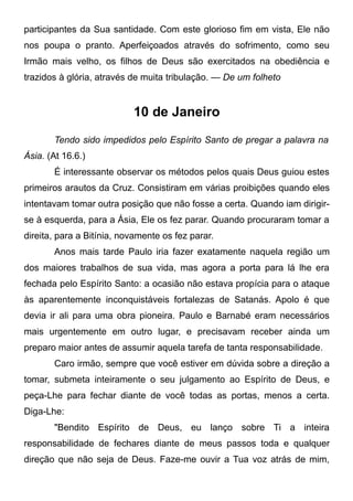 participantes da Sua santidade. Com este glorioso fim em vista, Ele não
nos poupa o pranto. Aperfeiçoados através do sofrimento, como seu
Irmão mais velho, os filhos de Deus são exercitados na obediência e
trazidos à glória, através de muita tribulação. — De um folheto
10 de Janeiro
Tendo sido impedidos pelo Espírito Santo de pregar a palavra na
Ásia. (At 16.6.)
É interessante observar os métodos pelos quais Deus guiou estes
primeiros arautos da Cruz. Consistiram em várias proibições quando eles
intentavam tomar outra posição que não fosse a certa. Quando iam dirigir-
se à esquerda, para a Ásia, Ele os fez parar. Quando procuraram tomar a
direita, para a Bitínia, novamente os fez parar.
Anos mais tarde Paulo iria fazer exatamente naquela região um
dos maiores trabalhos de sua vida, mas agora a porta para lá lhe era
fechada pelo Espírito Santo: a ocasião não estava propícia para o ataque
às aparentemente inconquistáveis fortalezas de Satanás. Apolo é que
devia ir ali para uma obra pioneira. Paulo e Barnabé eram necessários
mais urgentemente em outro lugar, e precisavam receber ainda um
preparo maior antes de assumir aquela tarefa de tanta responsabilidade.
Caro irmão, sempre que você estiver em dúvida sobre a direção a
tomar, submeta inteiramente o seu julgamento ao Espírito de Deus, e
peça-Lhe para fechar diante de você todas as portas, menos a certa.
Diga-Lhe:
"Bendito Espírito de Deus, eu lanço sobre Ti a inteira
responsabilidade de fechares diante de meus passos toda e qualquer
direção que não seja de Deus. Faze-me ouvir a Tua voz atrás de mim,
 