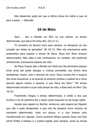 Crê no Seu amor! H.E.A.
Não desanime; pode ser que a última chave do molho é que vá
abrir a porta. — Stansifer
24 de Maio
Sara ... deu a Abraão um filho na sua velhice, ao tempo
determinado, que Deus lhe tinha dito. (Gn 21.2.)
"O conselho do Senhor dura para sempre, os desígnios do seu
coração por todas as gerações" (Sl 33.11). Mas nós precisamos estar
preparados para esperar o tempo de Deus. Deus tem Seus tempos
determinados. Não cabe a nós conhecê-los; na verdade, não podemos
conhecê-los; precisamos esperar por eles.
Se Deus tivesse dito a Abraão em Harã que ele precisaria esperar
trinta anos até poder abraçar a criança prometida, seu ânimo teria
desfalecido. Assim, com o desvelo do amor, Deus ocultou-lhe a longura
dos anos exaustivos, e só quando já estavam prestes a acabar-se e havia
apenas alguns meses a esperar, é que Deus lhe falou": "Ao tempo
determinado tornarei a ti por este tempo da vida, e Sara terá um filho" (Gn
18.14).
Finalmente chegou o tempo determinado; e então o riso que
encheu o lar do patriarca fez o idoso casal esquecer-se da longa vigília.
Aquele que espera no Senhor, anime-se, pois espera por Alguém
que não o pode desapontar; e que não Se atrasará cinco minutos do
momento determinado; mais um pouco, e a sua tristeza será
transformada em regozijo. Como seremos felizes quando Deus nos fizer
sorrir! Então a tristeza e o pranto fugirão para sempre, como as trevas
 