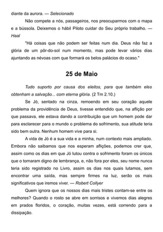 diante da aurora. — Selecionado
Não compete a nós, passageiros, nos preocuparmos com o mapa
e a bússola. Deixemos o hábil Piloto cuidar do Seu próprio trabalho. —
Haal
"Há coisas que não podem ser feitas num dia. Deus não faz a
glória de um pôr-do-sol num momento, mas pode levar vários dias
ajuntando as névoas com que formará os belos palácios do ocaso."
25 de Maio
Tudo suporto por causa dos eleitos, para que também eles
obtenham a salvação... com eterna glória. (2 Tm 2.10.)
Se Jó, sentado na cinza, remoendo em seu coração aquele
problema da providência de Deus, tivesse entendido que, na aflição por
que passava, ele estava dando a contribuição que um homem pode dar
para esclarecer para o mundo o problema do sofrimento, sua atitude teria
sido bem outra. Nenhum homem vive para si.
A vida de Jó é a sua vida e a minha, num contexto mais ampliado.
Embora não saibamos que nos esperam aflições, podemos crer que,
assim como os dias em que Jó lutou contra o sofrimento foram os únicos
que o tornaram digno de lembrança, e, não fora por eles, seu nome nunca
teria sido registrado no Livro, assim os dias nos quais lutamos, sem
encontrar uma saída, mas sempre firmes na luz, serão os mais
significativos que iremos viver. — Robert Collyer
Quem ignora que os nossos dias mais tristes contam-se entre os
melhores? Quando o rosto se abre em sorrisos e vivemos dias alegres
em prados floridos, o coração, muitas vezes, está correndo para a
dissipação.
 