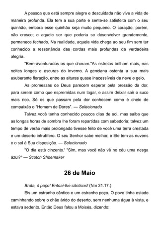 A pessoa que está sempre alegre e descuidada não vive a vida de
maneira profunda. Ela tem a sua parte e sente-se satisfeita com o seu
quinhão, embora esse quinhão seja muito pequeno. O coração, porém,
não cresce; e aquele ser que poderia se desenvolver grandemente,
permanece fechado. Na realidade, aquela vida chega ao seu fim sem ter
conhecido a ressonância das cordas mais profundas da verdadeira
alegria.
"Bem-aventurados os que choram."As estrelas brilham mais, nas
noites longas e escuras do inverno. A genciana ostenta a sua mais
exuberante floração, entre as alturas quase inacessíveis de neve e gelo.
As promessas de Deus parecem esperar pela pressão da dor,
para serem como que espremidas num lagar, e assim deixar sair o suco
mais rico. Só os que passam pela dor conhecem como é cheio de
compaixão o "Homem de Dores". — Selecionado
Talvez você tenha conhecido poucos dias de sol, mas saiba que
as longas horas de sombra lhe foram repartidas com sabedoria; talvez um
tempo de verão mais prolongado tivesse feito de você uma terra crestada
e um deserto infrutífero. O seu Senhor sabe melhor, e Ele tem as nuvens
e o sol à Sua disposição. — Selecionado
"O dia está cinzento.' "Sim, mas você não vê no céu uma nesga
azul?" — Scotch Shoemaker
26 de Maio
Brota, ó poço! Entoai-lhe cânticos! (Nm 21.17.)
Eis um estranho cântico e um estranho poço. O povo tinha estado
caminhando sobre o chão árido do deserto, sem nenhuma água à vista, e
estava sedento. Então Deus falou a Moisés, dizendo:
 