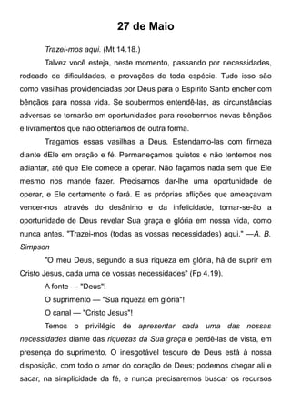 27 de Maio
Trazei-mos aqui. (Mt 14.18.)
Talvez você esteja, neste momento, passando por necessidades,
rodeado de dificuldades, e provações de toda espécie. Tudo isso são
como vasilhas providenciadas por Deus para o Espírito Santo encher com
bênçãos para nossa vida. Se soubermos entendê-las, as circunstâncias
adversas se tornarão em oportunidades para recebermos novas bênçãos
e livramentos que não obteríamos de outra forma.
Tragamos essas vasilhas a Deus. Estendamo-las com firmeza
diante dEle em oração e fé. Permaneçamos quietos e não tentemos nos
adiantar, até que Ele comece a operar. Não façamos nada sem que Ele
mesmo nos mande fazer. Precisamos dar-lhe uma oportunidade de
operar, e Ele certamente o fará. E as próprias aflições que ameaçavam
vencer-nos através do desânimo e da infelicidade, tornar-se-ão a
oportunidade de Deus revelar Sua graça e glória em nossa vida, como
nunca antes. "Trazei-mos (todas as vossas necessidades) aqui." —A. B.
Simpson
"O meu Deus, segundo a sua riqueza em glória, há de suprir em
Cristo Jesus, cada uma de vossas necessidades" (Fp 4.19).
A fonte — "Deus"!
O suprimento — "Sua riqueza em glória"!
O canal — "Cristo Jesus"!
Temos o privilégio de apresentar cada uma das nossas
necessidades diante das riquezas da Sua graça e perdê-las de vista, em
presença do suprimento. O inesgotável tesouro de Deus está à nossa
disposição, com todo o amor do coração de Deus; podemos chegar ali e
sacar, na simplicidade da fé, e nunca precisaremos buscar os recursos
 