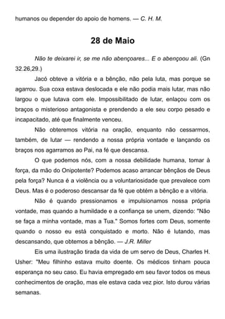 humanos ou depender do apoio de homens. — C. H. M.
28 de Maio
Não te deixarei ir, se me não abençoares... E o abençoou ali. (Gn
32.26,29.)
Jacó obteve a vitória e a bênção, não pela luta, mas porque se
agarrou. Sua coxa estava deslocada e ele não podia mais lutar, mas não
largou o que lutava com ele. Impossibilitado de lutar, enlaçou com os
braços o misterioso antagonista e prendendo a ele seu corpo pesado e
incapacitado, até que finalmente venceu.
Não obteremos vitória na oração, enquanto não cessarmos,
também, de lutar — rendendo a nossa própria vontade e lançando os
braços nos agarramos ao Pai, na fé que descansa.
O que podemos nós, com a nossa debilidade humana, tomar à
força, da mão do Onipotente? Podemos acaso arrancar bênçãos de Deus
pela força? Nunca é a violência ou a voluntariosidade que prevalece com
Deus. Mas é o poderoso descansar da fé que obtém a bênção e a vitória.
Não é quando pressionamos e impulsionamos nossa própria
vontade, mas quando a humildade e a confiança se unem, dizendo: "Não
se faça a minha vontade, mas a Tua." Somos fortes com Deus, somente
quando o nosso eu está conquistado e morto. Não é lutando, mas
descansando, que obtemos a bênção. — J.R. Miller
Eis uma ilustração tirada da vida de um servo de Deus, Charles H.
Usher: "Meu filhinho estava muito doente. Os médicos tinham pouca
esperança no seu caso. Eu havia empregado em seu favor todos os meus
conhecimentos de oração, mas ele estava cada vez pior. Isto durou várias
semanas.
 