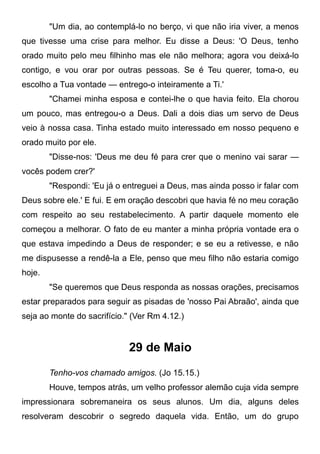 "Um dia, ao contemplá-lo no berço, vi que não iria viver, a menos
que tivesse uma crise para melhor. Eu disse a Deus: 'O Deus, tenho
orado muito pelo meu filhinho mas ele não melhora; agora vou deixá-lo
contigo, e vou orar por outras pessoas. Se é Teu querer, toma-o, eu
escolho a Tua vontade — entrego-o inteiramente a Ti.'
"Chamei minha esposa e contei-lhe o que havia feito. Ela chorou
um pouco, mas entregou-o a Deus. Dali a dois dias um servo de Deus
veio à nossa casa. Tinha estado muito interessado em nosso pequeno e
orado muito por ele.
"Disse-nos: 'Deus me deu fé para crer que o menino vai sarar —
vocês podem crer?'
"Respondi: 'Eu já o entreguei a Deus, mas ainda posso ir falar com
Deus sobre ele.' E fui. E em oração descobri que havia fé no meu coração
com respeito ao seu restabelecimento. A partir daquele momento ele
começou a melhorar. O fato de eu manter a minha própria vontade era o
que estava impedindo a Deus de responder; e se eu a retivesse, e não
me dispusesse a rendê-la a Ele, penso que meu filho não estaria comigo
hoje.
"Se queremos que Deus responda as nossas orações, precisamos
estar preparados para seguir as pisadas de 'nosso Pai Abraão', ainda que
seja ao monte do sacrifício." (Ver Rm 4.12.)
29 de Maio
Tenho-vos chamado amigos. (Jo 15.15.)
Houve, tempos atrás, um velho professor alemão cuja vida sempre
impressionara sobremaneira os seus alunos. Um dia, alguns deles
resolveram descobrir o segredo daquela vida. Então, um do grupo
 