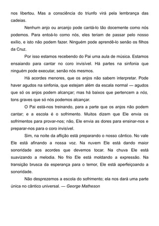 nos libertou. Mas a consciência do triunfo virá pela lembrança das
cadeias.
Nenhum anjo ou arcanjo pode cantá-lo tão docemente como nós
podemos. Para entoá-lo como nós, eles teriam de passar pelo nosso
exílio, e isto não podem fazer. Ninguém pode aprendê-lo senão os filhos
da Cruz.
Por isso estamos recebendo do Pai uma aula de música. Estamos
ensaiando para cantar no coro invisível. Há partes na sinfonia que
ninguém pode executar, senão nós mesmos.
Há acordes menores, que os anjos não sabem interpretar. Pode
haver agudos na sinfonia, que estejam além da escala normal — agudos
que só os anjos podem alcançar; mas há baixos que pertencem a nós,
tons graves que só nós podemos alcançar.
O Pai está-nos treinando, para a parte que os anjos não podem
cantar; e a escola é o sofrimento. Muitos dizem que Ele envia os
sofrimentos para provar-nos; não, Ele envia as dores para ensinar-nos e
preparar-nos para o coro invisível.
Sim, na noite da aflição está preparando o nosso cântico. No vale
Ele está afinando a nossa voz. Na nuvem Ele está dando maior
sonoridade aos acordes que devemos tocar. Na chuva Ele está
suavizando a melodia. No frio Ele está moldando a expressão. Na
transição brusca da esperança para o temor, Ele está aperfeiçoando a
sonoridade.
Não desprezemos a escola do sofrimento; ela nos dará uma parte
única no cântico universal. — George Matheson
 