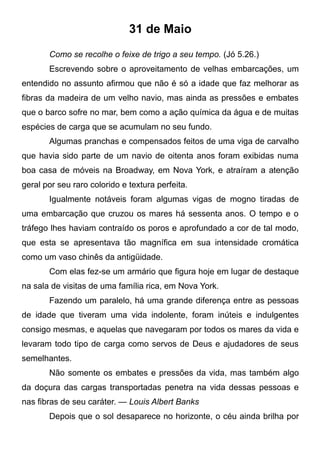 31 de Maio
Como se recolhe o feixe de trigo a seu tempo. (Jó 5.26.)
Escrevendo sobre o aproveitamento de velhas embarcações, um
entendido no assunto afirmou que não é só a idade que faz melhorar as
fibras da madeira de um velho navio, mas ainda as pressões e embates
que o barco sofre no mar, bem como a ação química da água e de muitas
espécies de carga que se acumulam no seu fundo.
Algumas pranchas e compensados feitos de uma viga de carvalho
que havia sido parte de um navio de oitenta anos foram exibidas numa
boa casa de móveis na Broadway, em Nova York, e atraíram a atenção
geral por seu raro colorido e textura perfeita.
Igualmente notáveis foram algumas vigas de mogno tiradas de
uma embarcação que cruzou os mares há sessenta anos. O tempo e o
tráfego lhes haviam contraído os poros e aprofundado a cor de tal modo,
que esta se apresentava tão magnífica em sua intensidade cromática
como um vaso chinês da antigüidade.
Com elas fez-se um armário que figura hoje em lugar de destaque
na sala de visitas de uma família rica, em Nova York.
Fazendo um paralelo, há uma grande diferença entre as pessoas
de idade que tiveram uma vida indolente, foram inúteis e indulgentes
consigo mesmas, e aquelas que navegaram por todos os mares da vida e
levaram todo tipo de carga como servos de Deus e ajudadores de seus
semelhantes.
Não somente os embates e pressões da vida, mas também algo
da doçura das cargas transportadas penetra na vida dessas pessoas e
nas fibras de seu caráter. — Louis Albert Banks
Depois que o sol desaparece no horizonte, o céu ainda brilha por
 