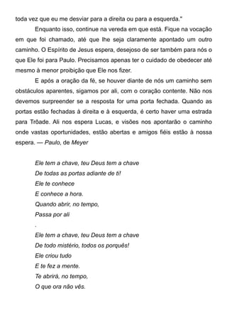 toda vez que eu me desviar para a direita ou para a esquerda."
Enquanto isso, continue na vereda em que está. Fique na vocação
em que foi chamado, até que lhe seja claramente apontado um outro
caminho. O Espírito de Jesus espera, desejoso de ser também para nós o
que Ele foi para Paulo. Precisamos apenas ter o cuidado de obedecer até
mesmo à menor proibição que Ele nos fizer.
E após a oração da fé, se houver diante de nós um caminho sem
obstáculos aparentes, sigamos por ali, com o coração contente. Não nos
devemos surpreender se a resposta for uma porta fechada. Quando as
portas estão fechadas à direita e à esquerda, é certo haver uma estrada
para Trôade. Ali nos espera Lucas, e visões nos apontarão o caminho
onde vastas oportunidades, estão abertas e amigos fiéis estão à nossa
espera. — Paulo, de Meyer
Ele tem a chave, teu Deus tem a chave
De todas as portas adiante de ti!
Ele te conhece
E conhece a hora.
Quando abrir, no tempo,
Passa por ali
.
Ele tem a chave, teu Deus tem a chave
De todo mistério, todos os porquês!
Ele criou tudo
E te fez a mente.
Te abrirá, no tempo,
O que ora não vês.
 
