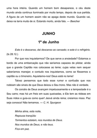uma hora inteira. Quando um homem bom desaparece, o céu deste
mundo ainda continua iluminado por muito tempo, depois de sua partida.
A figura de um homem assim não se apaga deste mundo. Quando vai,
deixa na terra muito de si. Estando morto, ainda fala. — Beecher
JUNHO
1º de Junho
Este é o descanso, dai descanso ao cansado; e este é o refrigério.
(Is 28.12.)
Por que nos inquietarmos? De que serve a ansiedade? Estamos a
bordo de uma embarcação que não seríamos capazes de pilotar, ainda
que o grande Capitão nos colocasse ao leme; cujas velas nem sequer
saberíamos manejar; e contudo nos inquietamos, como se fôssemos o
capitão ou o timoneiro. Aquietemo-nos! Deus está no leme!
Talvez pensemos que todo esse rumor e confusão que nos
rodeiam são sinais de que Deus deixou o Seu trono. Mas não é verdade.
Os corcéis de Deus avançam impetuosamente e a tempestade é o
Seu carro; mas há um freio em suas queixadas, e Ele tem as rédeas em
Suas mãos e guia-os como quer! Jeová ainda reina; creiamos nisso. Paz
seja conosco! Não temamos. — C. H. Spurgeon
Minha alma, esta noite,
Repousa tranqüila:
Tormentos estalam, nos mundos de Deus.
Nos mundos de Deus, e não teus.
Fica em paz.
 