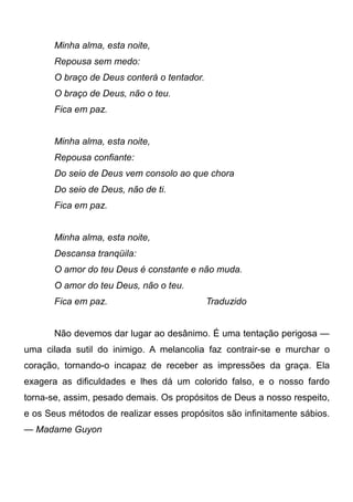 Minha alma, esta noite,
Repousa sem medo:
O braço de Deus conterá o tentador.
O braço de Deus, não o teu.
Fica em paz.
Minha alma, esta noite,
Repousa confiante:
Do seio de Deus vem consolo ao que chora
Do seio de Deus, não de ti.
Fica em paz.
Minha alma, esta noite,
Descansa tranqüila:
O amor do teu Deus é constante e não muda.
O amor do teu Deus, não o teu.
Fica em paz. Traduzido
Não devemos dar lugar ao desânimo. É uma tentação perigosa —
uma cilada sutil do inimigo. A melancolia faz contrair-se e murchar o
coração, tornando-o incapaz de receber as impressões da graça. Ela
exagera as dificuldades e lhes dá um colorido falso, e o nosso fardo
torna-se, assim, pesado demais. Os propósitos de Deus a nosso respeito,
e os Seus métodos de realizar esses propósitos são infinitamente sábios.
— Madame Guyon
 