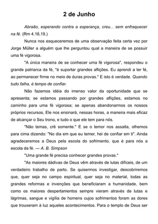 2 de Junho
Abraão, esperando contra a esperança, creu... sem enfraquecer
na fé. (Rm 4.18,19.)
Nunca nos esqueceremos de uma observação feita certa vez por
Jorge Müller a alguém que lhe perguntou qual a maneira de se possuir
uma fé vigorosa.
"A única maneira de se conhecer uma fé vigorosa'', respondeu o
grande patriarca da fé, "é suportar grandes aflições. Eu aprendi a ter fé,
ao permanecer firme no meio de duras provas." E isto é verdade. Quando
tudo falha, é tempo de confiar.
Não fazemos idéia do imenso valor da oportunidade que se
apresenta; se estamos passando por grandes aflições, estamos no
caminho para uma fé vigorosa; se apenas abandonarmos os nossos
próprios recursos, Ele nos ensinará, nessas horas, a maneira mais eficaz
de alcançar o Seu trono, e tudo o que ele tem para nós.
"Não temas, crê somente." E se o temor nos assalta, olhemos
para cima dizendo: "No dia em que eu temer, hei de confiar em ti". Ainda
agradeceremos a Deus pela escola do sofrimento, que é para nós a
escola da fé. — A. B. Simpson
"Uma grande fé precisa conhecer grandes provas."
"As maiores dádivas de Deus vêm através de lutas difíceis, de um
verdadeiro trabalho de parto. Se quisermos investigar, descobriremos
que, quer seja no campo espiritual, quer seja no material, todas as
grandes reformas e invenções que beneficiaram a humanidade, bem
como os maiores despertamentos sempre vieram através de lutas e
lágrimas, sangue e vigília de homens cujos sofrimentos foram as dores
que trouxeram à luz aqueles acontecimentos. Para o templo de Deus ser
 