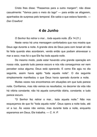 Cristo lhes disse: "Passemos para a outra margem"; não disse
casualmente: "Vamos para o meio do lago" — para então se afogarem,
apanhados de surpresa pelo temporal. Ele sabia o que estava fazendo. —
Dan Crawford
4 de Junho
O Senhor fez retirar o mar... toda aquela noite. (Êx 14.21.)
Neste verso há uma mensagem confortadora que nos mostra que
Deus age durante a noite. A grande obra de Deus para com Israel ali não
foi feita quando eles acordaram, vendo então que podiam atravessar o
mar a seco; mas foi o que Ele fez toda aquela noite.
Do mesmo modo, pode estar havendo uma grande operação em
nossa vida, quando tudo parece escuro e nós não conseguimos ver nem
perceber coisa alguma; Deus está operando. E como Ele agiu no dia
seguinte, assim havia agido "toda aquela noite". O dia seguinte
simplesmente manifestou o que Deus havia operado durante a noite.
Muitas vezes nos encontramos em situações em que tudo parece
noite. Confiamos, mas não vemos os resultados; no decorrer da vida não
há vitória constante; não há aquela comunhão diária, constante; e tudo
parece escuro.
"O Senhor fez retirar o mar... toda aquela noite." Não nos
esqueçamos de que foi "toda aquela noite". Deus opera a noite toda, até
vir a luz. Às vezes não vemos, mas durante toda a noite, enquanto
esperamos em Deus, Ele trabalha. — C. H. P.
 