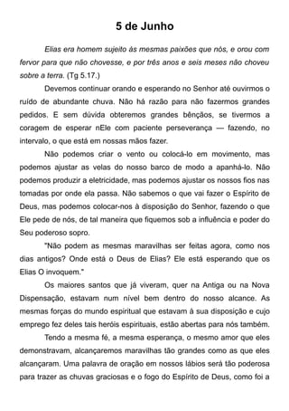 5 de Junho
Elias era homem sujeito às mesmas paixões que nós, e orou com
fervor para que não chovesse, e por três anos e seis meses não choveu
sobre a terra. (Tg 5.17.)
Devemos continuar orando e esperando no Senhor até ouvirmos o
ruído de abundante chuva. Não há razão para não fazermos grandes
pedidos. E sem dúvida obteremos grandes bênçãos, se tivermos a
coragem de esperar nEle com paciente perseverança — fazendo, no
intervalo, o que está em nossas mãos fazer.
Não podemos criar o vento ou colocá-lo em movimento, mas
podemos ajustar as velas do nosso barco de modo a apanhá-lo. Não
podemos produzir a eletricidade, mas podemos ajustar os nossos fios nas
tomadas por onde ela passa. Não sabemos o que vai fazer o Espírito de
Deus, mas podemos colocar-nos à disposição do Senhor, fazendo o que
Ele pede de nós, de tal maneira que fiquemos sob a influência e poder do
Seu poderoso sopro.
"Não podem as mesmas maravilhas ser feitas agora, como nos
dias antigos? Onde está o Deus de Elias? Ele está esperando que os
Elias O invoquem."
Os maiores santos que já viveram, quer na Antiga ou na Nova
Dispensação, estavam num nível bem dentro do nosso alcance. As
mesmas forças do mundo espiritual que estavam à sua disposição e cujo
emprego fez deles tais heróis espirituais, estão abertas para nós também.
Tendo a mesma fé, a mesma esperança, o mesmo amor que eles
demonstravam, alcançaremos maravilhas tão grandes como as que eles
alcançaram. Uma palavra de oração em nossos lábios será tão poderosa
para trazer as chuvas graciosas e o fogo do Espírito de Deus, como foi a
 