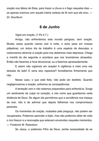 oração nos lábios de Elias, para trazer a chuva e o fogo naqueles dias —
se apenas orarmos com aquela inteira certeza de fé com que ele orou. —
Dr. Gourlburn
6 de Junho
Vigiai em oração. (1 Pe 4.7.)
Amigo, não enfrentemos este mundo perigoso, sem oração.
Muitas vezes quando vamos orar à noite, o sono pesa em nossas
pálpebras; um árduo dia de trabalho é uma espécie de desculpa, e
costumamos abreviar a oração para nos deitarmos mais depressa. Chega
a manhã do dia seguinte e acontece que nos levantamos atrasados.
Então não fazemos a hora devocional, ou a fazemos apressadamente.
E assim não vigiamos em oração! A vigilância é mais uma vez
deixada de lado! E seria isso reparável? Acreditamos firmemente que
não.
Nesse caso, o que está feito, não pode ser desfeito. Quando
negligenciamos a oração, sofremos as conseqüências.
A tentação vem e não estamos preparados para enfrentá-la. Surge
um sentimento de culpa no coração, e nós como que guardamos certa
distância de Deus. Se algum dia permitimos que a sonolência nos impeça
de orar, não é de admirar que depois falhemos nos compromissos
pessoais.
Os momentos de oração, roubados pela preguiça, não podem ser
recuperados. Podemos aprender a lição, mas não podemos obter de volta
o rico frescor e a renovação que estavam envolvidos naqueles momentos.
— Frederick W. Robertson
Se Jesus, o poderoso Filho de Deus, sentia necessidade de se
 