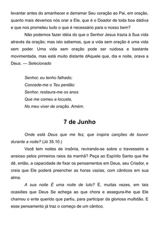 levantar antes do amanhecer e derramar Seu coração ao Pai, em oração,
quanto mais devemos nós orar a Ele, que é o Doador de toda boa dádiva
e que nos prometeu tudo o que é necessário para o nosso bem?
Não podemos fazer idéia do que o Senhor Jesus trazia à Sua vida
através da oração; mas isto sabemos, que a vida sem oração é uma vida
sem poder. Uma vida sem oração pode ser ruidosa e bastante
movimentada, mas está muito distante dAquele que, dia e noite, orava a
Deus. — Selecionado
Senhor, eu tenho falhado;
Concede-me o Teu perdão:
Senhor, restaura-me os anos
Que me comeu a locusta,
No meu viver de oração. Amém.
7 de Junho
Onde está Deus que me fez, que inspira canções de louvor
durante a noite? (Jó 35.10.)
Você tem noites de insônia, revirando-se sobre o travesseiro e
ansioso pelos primeiros raios da manhã? Peça ao Espírito Santo que lhe
dê, então, a capacidade de fixar os pensamentos em Deus, seu Criador, e
creia que Ele poderá preencher as horas vazias, com cânticos em sua
alma.
A sua noite É uma noite de luto? É, muitas vezes, em tais
ocasiões que Deus Se achega ao que chora e assegura-lhe que Ele
chamou o ente querido que partiu, para participar da gloriosa multidão. E
esse pensamento já traz o começo de um cântico.
 