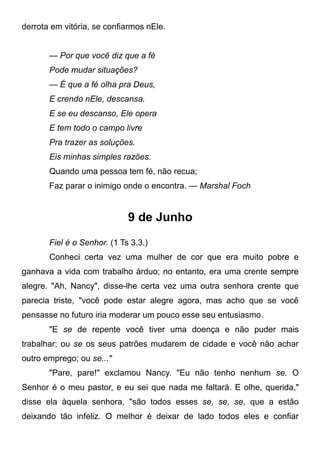 derrota em vitória, se confiarmos nEle.
— Por que você diz que a fé
Pode mudar situações?
— É que a fé olha pra Deus,
E crendo nEle, descansa.
E se eu descanso, Ele opera
E tem todo o campo livre
Pra trazer as soluções.
Eis minhas simples razões.
Quando uma pessoa tem fé, não recua;
Faz parar o inimigo onde o encontra. — Marshal Foch
9 de Junho
Fiel é o Senhor. (1 Ts 3.3.)
Conheci certa vez uma mulher de cor que era muito pobre e
ganhava a vida com trabalho árduo; no entanto, era uma crente sempre
alegre. "Ah, Nancy", disse-lhe certa vez uma outra senhora crente que
parecia triste, "você pode estar alegre agora, mas acho que se você
pensasse no futuro iria moderar um pouco esse seu entusiasmo.
"E se de repente você tiver uma doença e não puder mais
trabalhar; ou se os seus patrões mudarem de cidade e você não achar
outro emprego; ou se..."
"Pare, pare!" exclamou Nancy. "Eu não tenho nenhum se. O
Senhor é o meu pastor, e eu sei que nada me faltará. E olhe, querida,"
disse ela àquela senhora, "são todos esses se, se, se, que a estão
deixando tão infeliz. O melhor é deixar de lado todos eles e confiar
 