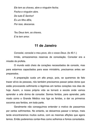 Ele tem as chaves, abre e ninguém fecha;
Fecha e ninguém abre.
De tudo É Senhor!
És um filho dEle,
Por isso, descansa.
Teu Deus tem, as chaves,
E te tem amor.
11 de Janeiro
Consolai, consolai o meu povo, diz o vosso Deus. (Is 40.1.)
Irmão, armazenemos reservas de consolação. Consolar era a
missão do profeta.
O mundo está cheio de corações necessitados de consolo, mas
para estarmos capacitados para esse ministério, precisamos antes ser
preparados.
A preparação custa um alto preço, pois, se queremos de fato
trazer alívio às pessoas, nós também precisamos passar pelas dores que
estão provocando sofrimento e lágrimas em tantos corações nos dias de
hoje. Assim, a nossa própria vida se tornará a escola onde vamos
aprender a arte divina de consolar. Somos feridos, para aprender, pelo
modo como o Grande Médico nos liga as feridas, a dar os primeiros
socorros aos feridos, em toda parte.
Geralmente não conseguimos entender o motivo de passarmos
por certos sofrimentos. No entanto, se deixarmos passar o tempo, mais
tarde encontraremos muitos outros, com as mesmas aflições que agora
temos. Então poderemos contar-lhes como sofremos e fomos consolados.
 