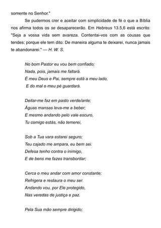 somente no Senhor."
Se pudermos crer e aceitar com simplicidade de fé o que a Bíblia
nos afirma todos os se desaparecerão. Em Hebreus 13.5,6 está escrito:
"Seja a vossa vida sem avareza. Contentai-vos com as cousas que
tendes; porque ele tem dito: De maneira alguma te deixarei, nunca jamais
te abandonarei." — H. W. S.
No bom Pastor eu vou bem confiado;
Nada, pois, jamais me faltará.
É meu Deus e Pai, sempre está a meu lado,
E do mal o meu pé guardará.
Deitar-me faz em pasto verde/ante;
Águas mansas leva-me a beber;
E mesmo andando pelo vale escuro,
Tu comigo estás, não temerei,
Sob a Tua vara estarei seguro;
Teu cajado me ampara, eu bem sei.
Defesa tenho contra o inimigo,
E de bens me fazes transbordar;
Cerca o meu andar com amor constante;
Refrigera e restaura o meu ser.
Andando vou, por Ele protegido,
Nas veredas de justiça e paz.
Pela Sua mão sempre dirigido;
 