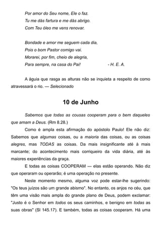Por amor do Seu nome, Ele o faz.
Tu me dás fartura e me dás abrigo.
Com Teu óleo me vens renovar.
Bondade e amor me seguem cada dia,
Pois o bom Pastor comigo vai.
Morarei, por fim, cheio de alegria,
Para sempre, na casa do Pai! - H. E. A.
A águia que rasga as alturas não se inquieta a respeito de como
atravessará o rio. — Selecionado
10 de Junho
Sabemos que todas as cousas cooperam para o bem daqueles
que amam a Deus. (Rm 8.28.)
Como é ampla esta afirmação do apóstolo Paulo! Ele não diz:
Sabemos que algumas coisas, ou a maioria das coisas, ou as coisas
alegres, mas TODAS as coisas. Da mais insignificante até à mais
marcante; do acontecimento mais corriqueiro da vida diária, até às
maiores experiências da graça.
E todas as coisas COOPERAM — elas estão operando. Não diz
que operaram ou operarão; é uma operação no presente.
Neste momento mesmo, alguma voz pode estar-lhe sugerindo:
"Os teus juízos são um grande abismo". No entanto, os anjos no céu, que
têm uma visão mais ampla do grande plano de Deus, podem exclamar:
"Justo é o Senhor em todos os seus caminhos, e benigno em todas as
suas obras" (Sl 145.17). E também, todas as coisas cooperam. Há uma
 