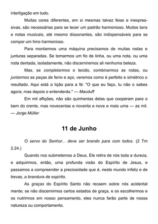 interligação em tudo.
Muitas cores diferentes, em si mesmas talvez feias e inexpres-
sivas, são necessárias para se tecer um padrão harmonioso. Muitos tons
e notas musicais, até mesmo dissonantes, são indispensáveis para se
compor um hino harmonioso.
Para montarmos uma máquina precisamos de muitas rodas e
junturas separadas. Se tomarmos um fio de linha, ou uma nota, ou uma
roda dentada, isoladamente, não discerniremos ali nenhuma beleza.
Mas, se completarmos o tecido, combinarmos as notas, ou
juntarmos as peças de ferro e aço, veremos como é perfeito e simétrico o
resultado. Aqui está a lição para a fé: "O que eu faço, tu não o sabes
agora; mas depois o entenderás." — Macduff
Em mil aflições, não são quinhentas delas que cooperam para o
bem do crente, mas novecentas e noventa e nove e mais uma — as mil.
— Jorge Müller
11 de Junho
O servo do Senhor... deve ser brando para com todos. (2 Tm
2.24.)
Quando nos submetemos a Deus, Ele retira de nós toda a dureza,
e adquirimos, então, uma profunda visão do Espírito de Jesus, e
passamos a compreender a preciosidade que é, neste mundo infeliz e de
trevas, a brandura de espírito.
As graças do Espírito Santo não recaem sobre nós acidental
mente; se não discernirmos certos estados de graça, e os escolhermos e
os nutrirmos em nosso pensamento, eles nunca farão parte de nossa
natureza ou comportamento.
 