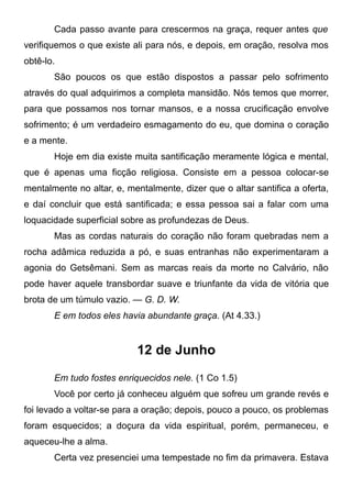 Cada passo avante para crescermos na graça, requer antes que
verifiquemos o que existe ali para nós, e depois, em oração, resolva mos
obtê-lo.
São poucos os que estão dispostos a passar pelo sofrimento
através do qual adquirimos a completa mansidão. Nós temos que morrer,
para que possamos nos tornar mansos, e a nossa crucificação envolve
sofrimento; é um verdadeiro esmagamento do eu, que domina o coração
e a mente.
Hoje em dia existe muita santificação meramente lógica e mental,
que é apenas uma ficção religiosa. Consiste em a pessoa colocar-se
mentalmente no altar, e, mentalmente, dizer que o altar santifica a oferta,
e daí concluir que está santificada; e essa pessoa sai a falar com uma
loquacidade superficial sobre as profundezas de Deus.
Mas as cordas naturais do coração não foram quebradas nem a
rocha adâmica reduzida a pó, e suas entranhas não experimentaram a
agonia do Getsêmani. Sem as marcas reais da morte no Calvário, não
pode haver aquele transbordar suave e triunfante da vida de vitória que
brota de um túmulo vazio. — G. D. W.
E em todos eles havia abundante graça. (At 4.33.)
12 de Junho
Em tudo fostes enriquecidos nele. (1 Co 1.5)
Você por certo já conheceu alguém que sofreu um grande revés e
foi levado a voltar-se para a oração; depois, pouco a pouco, os problemas
foram esquecidos; a doçura da vida espiritual, porém, permaneceu, e
aqueceu-lhe a alma.
Certa vez presenciei uma tempestade no fim da primavera. Estava
 