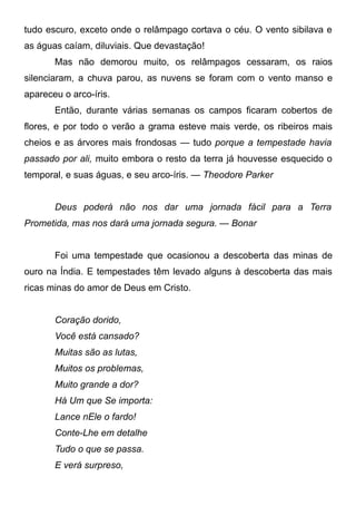 tudo escuro, exceto onde o relâmpago cortava o céu. O vento sibilava e
as águas caíam, diluviais. Que devastação!
Mas não demorou muito, os relâmpagos cessaram, os raios
silenciaram, a chuva parou, as nuvens se foram com o vento manso e
apareceu o arco-íris.
Então, durante várias semanas os campos ficaram cobertos de
flores, e por todo o verão a grama esteve mais verde, os ribeiros mais
cheios e as árvores mais frondosas — tudo porque a tempestade havia
passado por ali, muito embora o resto da terra já houvesse esquecido o
temporal, e suas águas, e seu arco-íris. — Theodore Parker
Deus poderá não nos dar uma jornada fácil para a Terra
Prometida, mas nos dará uma jornada segura. — Bonar
Foi uma tempestade que ocasionou a descoberta das minas de
ouro na Índia. E tempestades têm levado alguns à descoberta das mais
ricas minas do amor de Deus em Cristo.
Coração dorido,
Você está cansado?
Muitas são as lutas,
Muitos os problemas,
Muito grande a dor?
Há Um que Se importa:
Lance nEle o fardo!
Conte-Lhe em detalhe
Tudo o que se passa.
E verá surpreso,
 