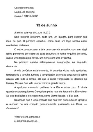 Coração cansado,
Como Ele conforta,
Como É SALVADOR!
13 de Junho
A minha paz vos dou. (Jo 14.27.)
Dois pintores pintaram, cada um, um quadro, para ilustrar sua
idéia de paz. O primeiro escolheu como cena um lago sereno entre
montanhas distantes.
O outro passou para a tela uma cascata soberba, com um frágil
galho pendendo por sobre as suas espumas; e numa forquilha do ramo,
quase umedecido pela névoa, um ninho com uma avezinha.
No primeiro quadro estampava-se estagnação, no segundo,
descanso.
A vida de Cristo, exteriormente, foi uma das vidas mais açoitadas:
tempestade e tumulto, tumulto e tempestade, as ondas lançando-se sobre
aquela vida todo o tempo, até que o corpo vergastado foi deixado no
túmulo. Mas na Sua vida interior reinava grande calma.
A qualquer momento podia-se ir a Ele e achar paz. E ainda
quando os perseguidores O seguiam pelas ruas de Jerusalém, Ele voltou-
Se aos discípulos e ofereceu-lhes, como último legado, a Sua paz.
Descanso não é uma emoção que nos vem num culto na igreja; é
o repouso de um coração profundamente assentado em Deus. —
Drummond
Vinde a Mim, cansados,
E achareis descanso.
 
