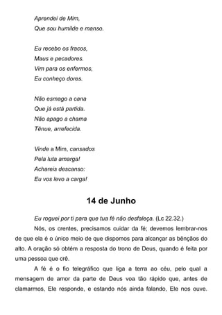 Aprendei de Mim,
Que sou humilde e manso.
Eu recebo os fracos,
Maus e pecadores.
Vim para os enfermos,
Eu conheço dores.
Não esmago a cana
Que já está partida.
Não apago a chama
Tênue, arrefecida.
Vinde a Mim, cansados
Pela luta amarga!
Achareis descanso:
Eu vos levo a carga!
14 de Junho
Eu roguei por ti para que tua fé não desfaleça. (Lc 22.32.)
Nós, os crentes, precisamos cuidar da fé; devemos lembrar-nos
de que ela é o único meio de que dispomos para alcançar as bênçãos do
alto. A oração só obtém a resposta do trono de Deus, quando é feita por
uma pessoa que crê.
A fé é o fio telegráfico que liga a terra ao céu, pelo qual a
mensagem de amor da parte de Deus voa tão rápido que, antes de
clamarmos, Ele responde, e estando nós ainda falando, Ele nos ouve.
 
