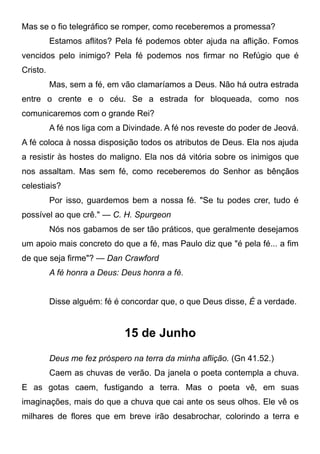 Mas se o fio telegráfico se romper, como receberemos a promessa?
Estamos aflitos? Pela fé podemos obter ajuda na aflição. Fomos
vencidos pelo inimigo? Pela fé podemos nos firmar no Refúgio que é
Cristo.
Mas, sem a fé, em vão clamaríamos a Deus. Não há outra estrada
entre o crente e o céu. Se a estrada for bloqueada, como nos
comunicaremos com o grande Rei?
A fé nos liga com a Divindade. A fé nos reveste do poder de Jeová.
A fé coloca à nossa disposição todos os atributos de Deus. Ela nos ajuda
a resistir às hostes do maligno. Ela nos dá vitória sobre os inimigos que
nos assaltam. Mas sem fé, como receberemos do Senhor as bênçãos
celestiais?
Por isso, guardemos bem a nossa fé. "Se tu podes crer, tudo é
possível ao que crê." — C. H. Spurgeon
Nós nos gabamos de ser tão práticos, que geralmente desejamos
um apoio mais concreto do que a fé, mas Paulo diz que "é pela fé... a fim
de que seja firme"? — Dan Crawford
A fé honra a Deus: Deus honra a fé.
Disse alguém: fé é concordar que, o que Deus disse, É a verdade.
15 de Junho
Deus me fez próspero na terra da minha aflição. (Gn 41.52.)
Caem as chuvas de verão. Da janela o poeta contempla a chuva.
E as gotas caem, fustigando a terra. Mas o poeta vê, em suas
imaginações, mais do que a chuva que cai ante os seus olhos. Ele vê os
milhares de flores que em breve irão desabrochar, colorindo a terra e
 