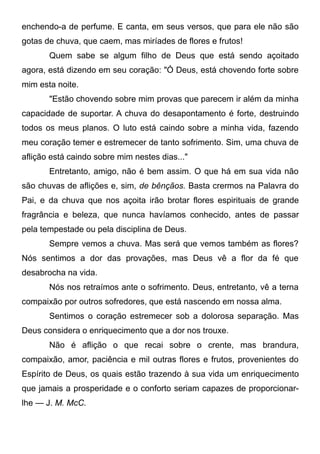 enchendo-a de perfume. E canta, em seus versos, que para ele não são
gotas de chuva, que caem, mas miríades de flores e frutos!
Quem sabe se algum filho de Deus que está sendo açoitado
agora, está dizendo em seu coração: "Ó Deus, está chovendo forte sobre
mim esta noite.
"Estão chovendo sobre mim provas que parecem ir além da minha
capacidade de suportar. A chuva do desapontamento é forte, destruindo
todos os meus planos. O luto está caindo sobre a minha vida, fazendo
meu coração temer e estremecer de tanto sofrimento. Sim, uma chuva de
aflição está caindo sobre mim nestes dias..."
Entretanto, amigo, não é bem assim. O que há em sua vida não
são chuvas de aflições e, sim, de bênçãos. Basta crermos na Palavra do
Pai, e da chuva que nos açoita irão brotar flores espirituais de grande
fragrância e beleza, que nunca havíamos conhecido, antes de passar
pela tempestade ou pela disciplina de Deus.
Sempre vemos a chuva. Mas será que vemos também as flores?
Nós sentimos a dor das provações, mas Deus vê a flor da fé que
desabrocha na vida.
Nós nos retraímos ante o sofrimento. Deus, entretanto, vê a terna
compaixão por outros sofredores, que está nascendo em nossa alma.
Sentimos o coração estremecer sob a dolorosa separação. Mas
Deus considera o enriquecimento que a dor nos trouxe.
Não é aflição o que recai sobre o crente, mas brandura,
compaixão, amor, paciência e mil outras flores e frutos, provenientes do
Espírito de Deus, os quais estão trazendo à sua vida um enriquecimento
que jamais a prosperidade e o conforto seriam capazes de proporcionar-
lhe — J. M. McC.
 