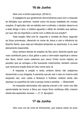 16 de Junho
Dele vem a minha esperança. (Sl 62.5.)
A negligência que geralmente demonstramos para com a resposta
às bênçãos que pedimos, mostra como há pouca realidade em nossas
orações. O agricultor não se satisfaz sem a colheita; o atirador observa se
a bala atinge o alvo; o médico aguarda o efeito do remédio que aplicou;
por que não se importará o crente com o efeito da sua oração?
Toda oração, feita com fé, segundo a vontade de Deus, segundo
as Suas promessas, oferecida no nome de Jesus e sob a influência do
Espírito Santo, quer seja por bênçãos temporais ou espirituais, é ou será
plenamente respondida.
Deus sempre atende às orações de Seu povo, fazendo aquilo que
mais contribuirá para a Sua glória e para o bem-estar espiritual e eterno
dos Seus. Assim como sabemos que Jesus Cristo nunca rejeitou ao
pecador que se achegou a Ele buscando misericórdia, também cremos
que nenhuma oração feita em Seu nome será vã.
A resposta à oração é certa, embora talvez não estejamos
discernindo a sua chegada. A semente que jaz sob o solo no inverno está
lançando raiz, com vistas a florescer e frutificar, embora ainda não
apareça na superfície do solo e pareça morta e perdida. — Bickersteth
As respostas demoradas não apenas provam a fé, como nos dão
oportunidade de honrar a Deus por nossa firme confiança nEle, mesmo
diante das aparentes recusas. — C. H. Spurgeon
17 de Junho
Veio uma voz de cima do firmamento, que estava sobre as suas
 