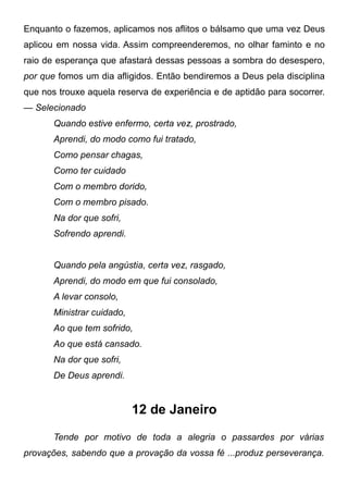 Enquanto o fazemos, aplicamos nos aflitos o bálsamo que uma vez Deus
aplicou em nossa vida. Assim compreenderemos, no olhar faminto e no
raio de esperança que afastará dessas pessoas a sombra do desespero,
por que fomos um dia afligidos. Então bendiremos a Deus pela disciplina
que nos trouxe aquela reserva de experiência e de aptidão para socorrer.
— Selecionado
Quando estive enfermo, certa vez, prostrado,
Aprendi, do modo como fui tratado,
Como pensar chagas,
Como ter cuidado
Com o membro dorido,
Com o membro pisado.
Na dor que sofri,
Sofrendo aprendi.
Quando pela angústia, certa vez, rasgado,
Aprendi, do modo em que fui consolado,
A levar consolo,
Ministrar cuidado,
Ao que tem sofrido,
Ao que está cansado.
Na dor que sofri,
De Deus aprendi.
12 de Janeiro
Tende por motivo de toda a alegria o passardes por várias
provações, sabendo que a provação da vossa fé ...produz perseverança.
 