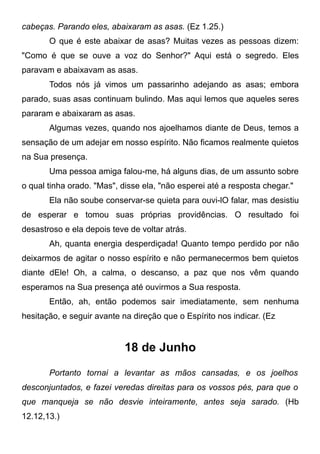 cabeças. Parando eles, abaixaram as asas. (Ez 1.25.)
O que é este abaixar de asas? Muitas vezes as pessoas dizem:
"Como é que se ouve a voz do Senhor?" Aqui está o segredo. Eles
paravam e abaixavam as asas.
Todos nós já vimos um passarinho adejando as asas; embora
parado, suas asas continuam bulindo. Mas aqui lemos que aqueles seres
pararam e abaixaram as asas.
Algumas vezes, quando nos ajoelhamos diante de Deus, temos a
sensação de um adejar em nosso espírito. Não ficamos realmente quietos
na Sua presença.
Uma pessoa amiga falou-me, há alguns dias, de um assunto sobre
o qual tinha orado. "Mas", disse ela, "não esperei até a resposta chegar."
Ela não soube conservar-se quieta para ouvi-lO falar, mas desistiu
de esperar e tomou suas próprias providências. O resultado foi
desastroso e ela depois teve de voltar atrás.
Ah, quanta energia desperdiçada! Quanto tempo perdido por não
deixarmos de agitar o nosso espírito e não permanecermos bem quietos
diante dEle! Oh, a calma, o descanso, a paz que nos vêm quando
esperamos na Sua presença até ouvirmos a Sua resposta.
Então, ah, então podemos sair imediatamente, sem nenhuma
hesitação, e seguir avante na direção que o Espírito nos indicar. (Ez
18 de Junho
Portanto tornai a levantar as mãos cansadas, e os joelhos
desconjuntados, e fazei veredas direitas para os vossos pés, para que o
que manqueja se não desvie inteiramente, antes seja sarado. (Hb
12.12,13.)
 