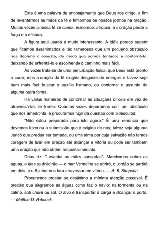 Esta é uma palavra de encorajamento que Deus nos dirige, a fim
de levantarmos as mãos da fé e firmarmos os nossos joelhos na oração.
Muitas vezes a nossa fé se cansa, esmorece, afrouxa, e a oração perde a
força e a eficácia.
A figura aqui usada é muito interessante. A idéia parece sugerir
que ficamos desanimados e tão temerosos que um pequeno obstáculo
nos deprime e assusta, de modo que somos tentados a contorná-lo,
deixando de enfrentá-lo e escolhendo o caminho mais fácil.
Às vezes trata-se de uma perturbação física, que Deus está pronto
a curar, mas a oração da fé exigiria desgaste de energias e talvez seja
bem mais fácil buscar o auxílio humano, ou contornar o assunto de
alguma outra forma.
Há várias maneiras de contornar as situações difíceis em vez de
atravessá-las de frente. Quantas vezes deparamos com um obstáculo
que nos amedronta, e procuramos fugir da questão com a desculpa:
"Não estou preparado para isto agora." É uma renúncia que
devemos fazer ou a submissão que é exigida de nós; talvez seja alguma
Jericó que precisa ser tomada, ou uma alma por cuja salvação não temos
coragem de lutar em oração até alcançar a vitória ou pode ser também
uma oração que não obtém resposta imediata.
Deus diz: "Levantai as mãos cansadas". Marchemos sobre as
águas, e elas se dividirão — o mar Vermelho se abrirá, o Jordão se partirá
em dois, e o Senhor nos fará atravessar em vitória. — A. B. Simpson
Procuremos prestar ao desânimo a mínima atenção possível. É
preciso que singremos as águas como faz o navio: na tormenta ou na
calma, sob chuva ou sol. O alvo é transportar a carga e alcançar o porto.
— Maltbie D. Babcock
 