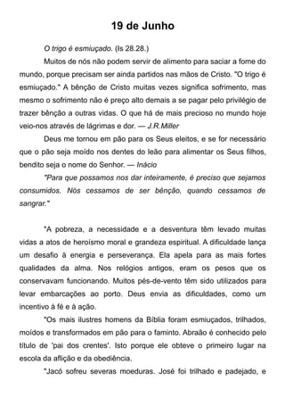 19 de Junho
O trigo é esmiuçado. (Is 28.28.)
Muitos de nós não podem servir de alimento para saciar a fome do
mundo, porque precisam ser ainda partidos nas mãos de Cristo. "O trigo é
esmiuçado." A bênção de Cristo muitas vezes significa sofrimento, mas
mesmo o sofrimento não é preço alto demais a se pagar pelo privilégio de
trazer bênção a outras vidas. O que há de mais precioso no mundo hoje
veio-nos através de lágrimas e dor. — J.R.Miller
Deus me tornou em pão para os Seus eleitos, e se for necessário
que o pão seja moído nos dentes do leão para alimentar os Seus filhos,
bendito seja o nome do Senhor. — Inácio
"Para que possamos nos dar inteiramente, é preciso que sejamos
consumidos. Nós cessamos de ser bênção, quando cessamos de
sangrar."
"A pobreza, a necessidade e a desventura têm levado muitas
vidas a atos de heroísmo moral e grandeza espiritual. A dificuldade lança
um desafio à energia e perseverança. Ela apela para as mais fortes
qualidades da alma. Nos relógios antigos, eram os pesos que os
conservavam funcionando. Muitos pés-de-vento têm sido utilizados para
levar embarcações ao porto. Deus envia as dificuldades, como um
incentivo à fé e à ação.
"Os mais ilustres homens da Bíblia foram esmiuçados, trilhados,
moídos e transformados em pão para o faminto. Abraão é conhecido pelo
título de 'pai dos crentes'. Isto porque ele obteve o primeiro lugar na
escola da aflição e da obediência.
"Jacó sofreu severas moeduras. José foi trilhado e padejado, e
 