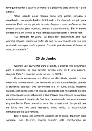 teve que suportar a cozinha de Potifar e a prisão do Egito antes de ir para
o trono.
"Davi, caçado pelos montes como uma perdiz, cansado e
alquebrado, com os pés feridos, foi triturado e transformado em pão para
um reino. Paulo nunca, poderia ter sido pão para a casa de César se não
tivesse passado pela moedura, açoites e apedrejamento. Ele foi moído
até tornar-se em farinha da mais refinada qualidade para a família real."
"Tal combate, tal vitória. Se Deus tem determinado para nós
grandes aflições, estejamos certos de que no Seu coração Ele nos tem
reservado um lugar muito especial. O crente grandemente atribulado é
uma pessoa eleita."
20 de Junho
Quando vos desviardes para a direita, e quando vos desviardes
para a esquerda, os teus ouvidos ouvirão atrás de ti uma palavra,
dizendo: Este É o caminho, andai por ele. (Is 30.21.)
Quando estivermos em dúvida ou dificuldade, quando muitas
vozes nos recomendarem com insistência esta ou aquela direção, quando
a prudência segredar uma advertência e a fé, outra, então, fiquemos
quietos, silenciando cada voz intrusa, aquietando-nos no sagrado silêncio
da presença de Deus; estudemos a Sua Palavra com inteireza de coração
examinando-nos à pura luz da Sua face, desejosos de conhecer somente
o que o Senhor Deus determinar — e não passará muito tempo até que
se forme em nós uma impressão muito nítida, a inconfundível
comunicação da Sua vontade.
Não é sábio, nos primeiros estágios da fé cristã, depender disto
somente, mas devemos esperar também pela corroboração de
 